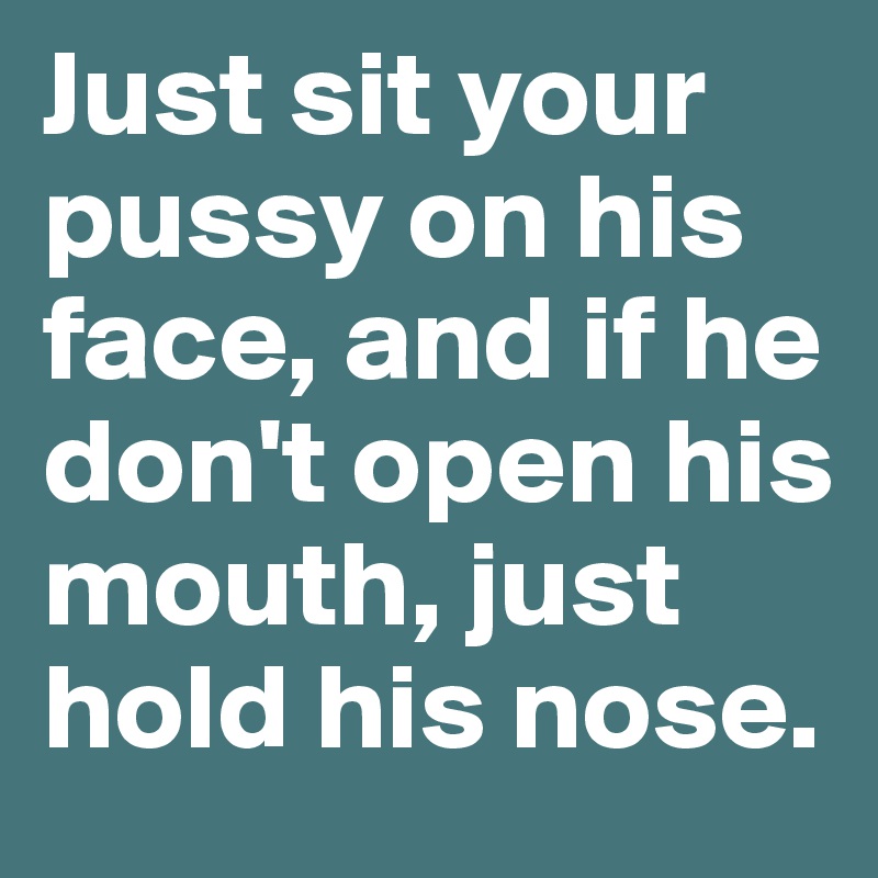 Just sit your pussy on his face, and if he don't open his mouth, just hold his nose.