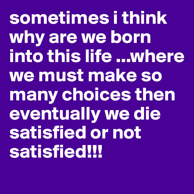 sometimes i think why are we born into this life ...where we must make so many choices then eventually we die satisfied or not satisfied!!!