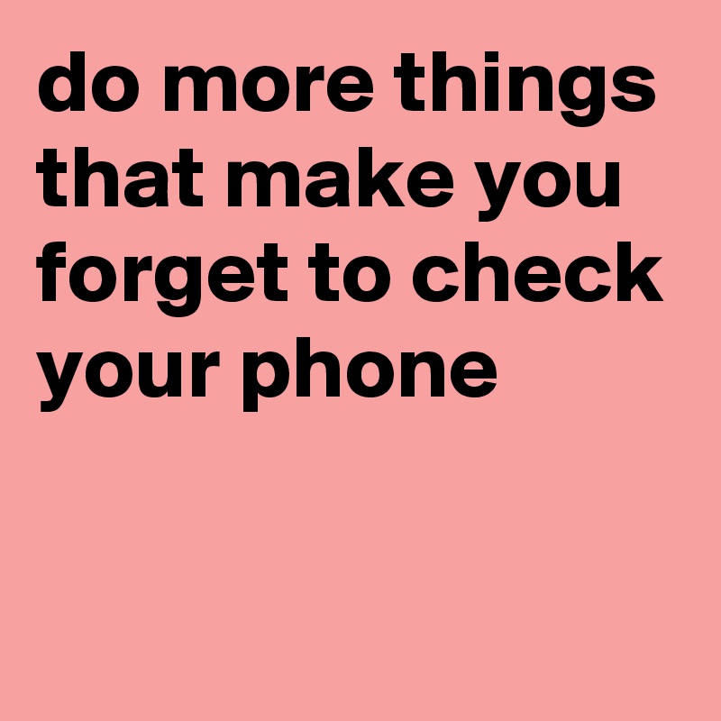 do more things that make you forget to check your phone

