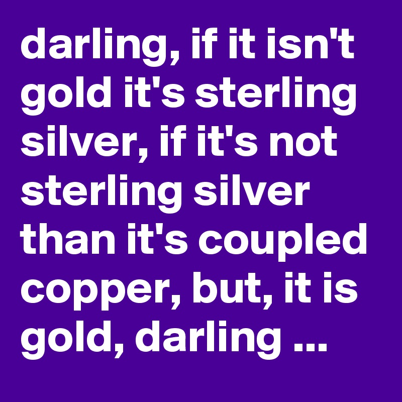 darling, if it isn't gold it's sterling silver, if it's not sterling silver than it's coupled copper, but, it is gold, darling ...