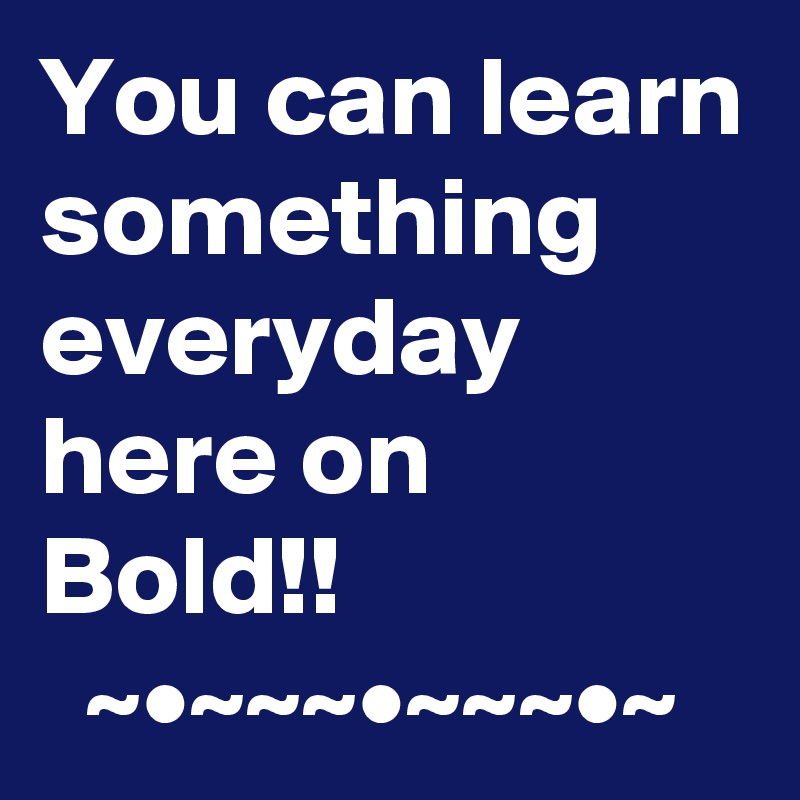 You can learn something everyday here on Bold!!
  ~•~~~•~~~•~
