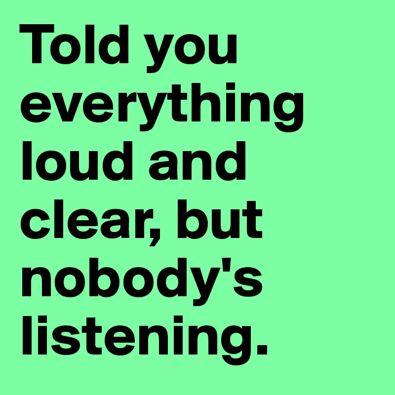Told you everything loud and clear, but nobody's listening.