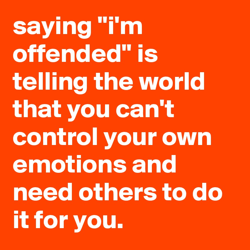 saying "i'm offended" is telling the world that you can't control your own emotions and need others to do it for you.