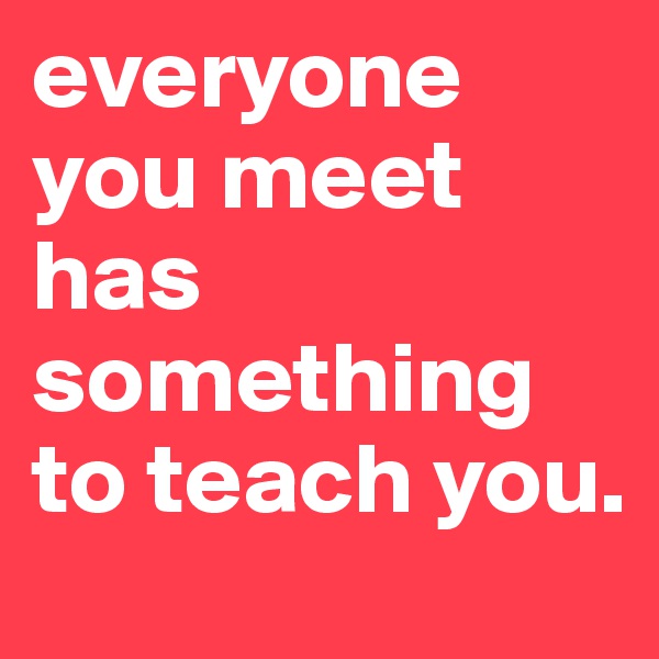 everyone you meet has something to teach you.