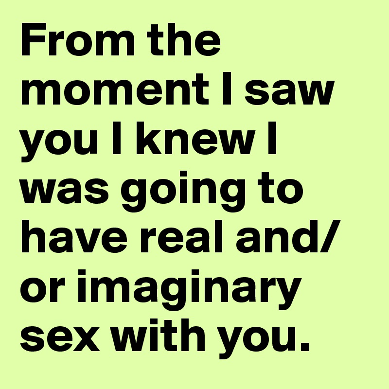 From the moment I saw you I knew I was going to have real and/or imaginary sex with you.