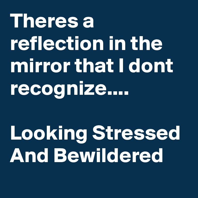 Theres a reflection in the mirror that I dont recognize....

Looking Stressed And Bewildered