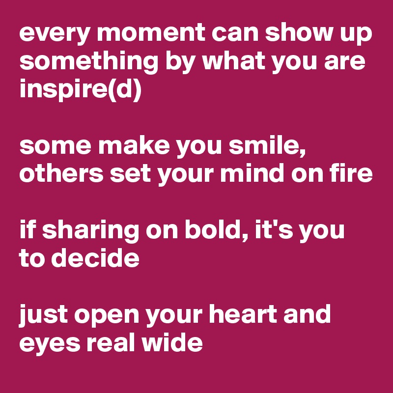every moment can show up something by what you are inspire(d)

some make you smile, others set your mind on fire

if sharing on bold, it's you to decide

just open your heart and eyes real wide
