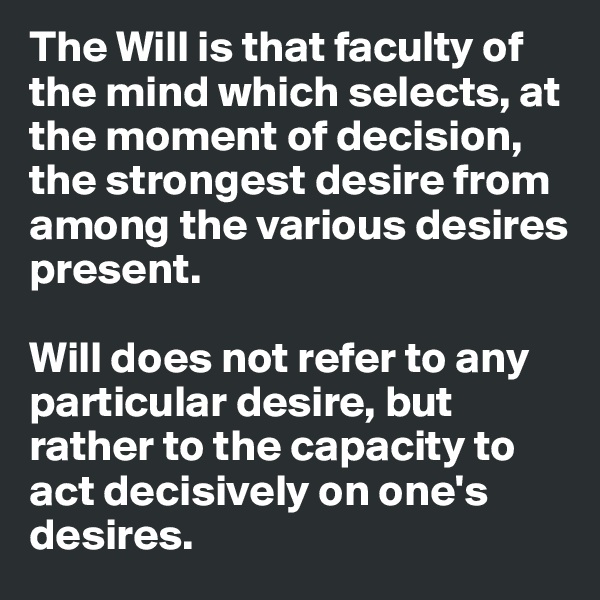 The Will is that faculty of the mind which selects, at the moment of decision, the strongest desire from among the various desires present. 

Will does not refer to any particular desire, but rather to the capacity to act decisively on one's desires.