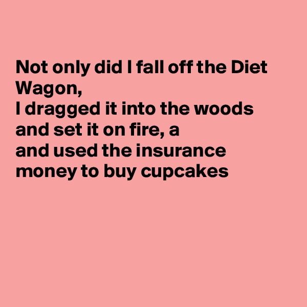 

Not only did I fall off the Diet Wagon, 
I dragged it into the woods and set it on fire, a
and used the insurance money to buy cupcakes 




