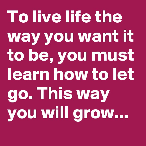 To live life the way you want it to be, you must learn how to let go. This way you will grow...
