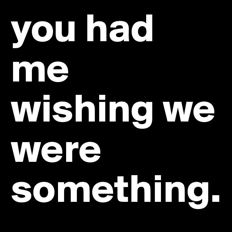 you had me wishing we were something. 