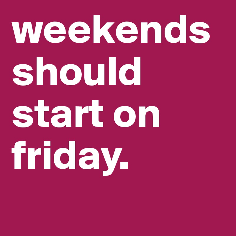 weekends should start on friday.          
