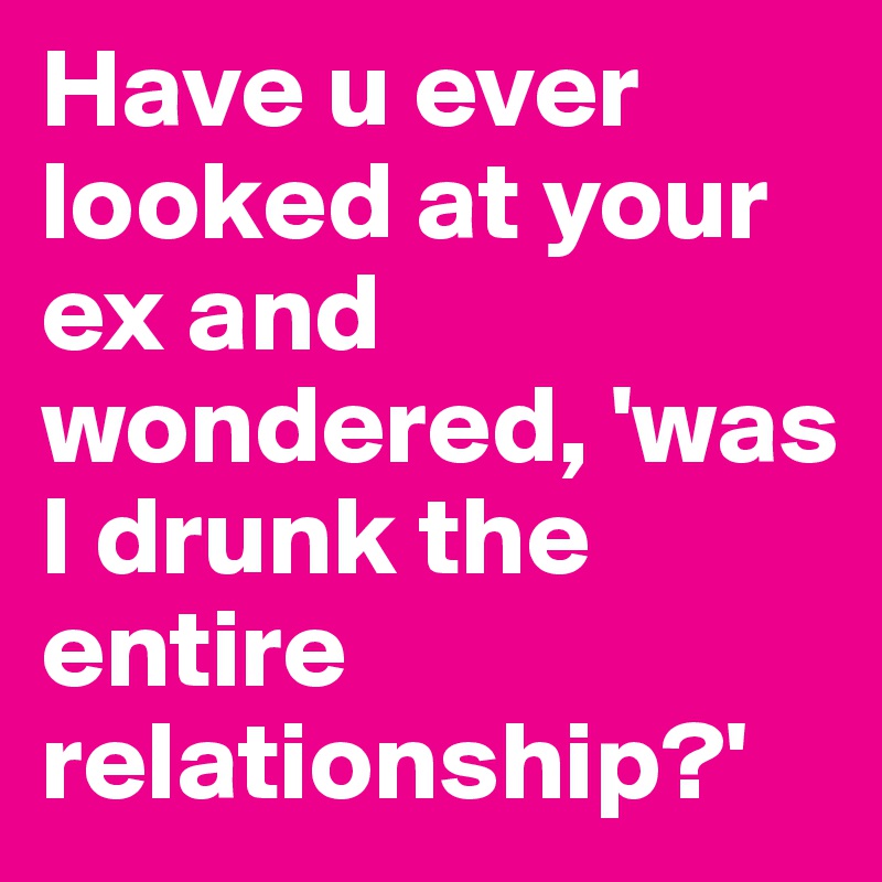 Have u ever looked at your ex and wondered, 'was I drunk the entire relationship?'