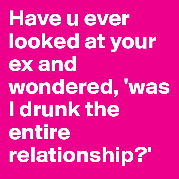 Have u ever looked at your ex and wondered, 'was I drunk the entire relationship?'
