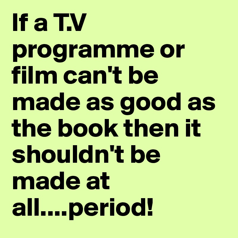 If a T.V programme or film can't be made as good as the book then it shouldn't be made at all....period!