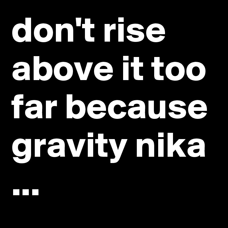 don't rise above it too far because gravity nika ...