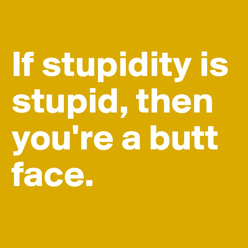 
If stupidity is stupid, then you're a butt face.
