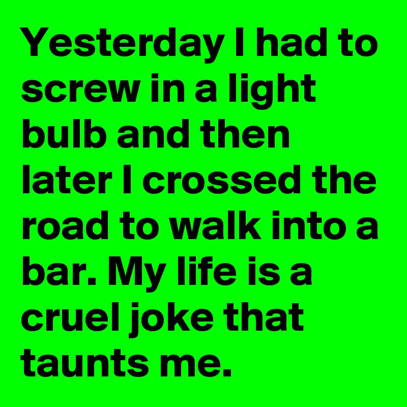 Yesterday I had to screw in a light bulb and then later I crossed the road to walk into a bar. My life is a cruel joke that taunts me.