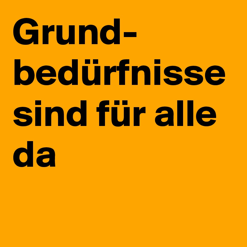 Grund-
bedürfnisse sind für alle da