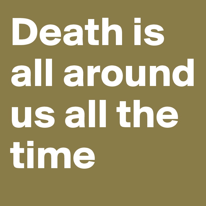 Death is all around us all the time