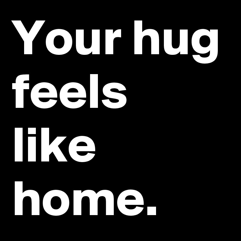 Your hug feels like home.