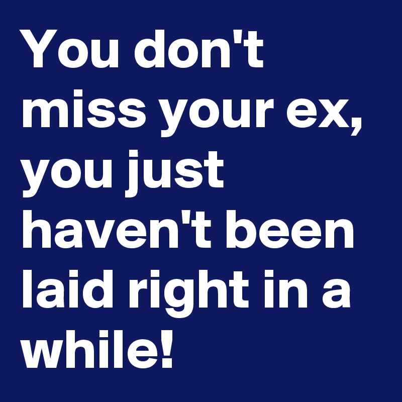 You don't miss your ex, you just haven't been laid right in a while!