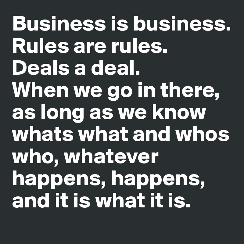 Business is business. 
Rules are rules. 
Deals a deal.
When we go in there, as long as we know whats what and whos who, whatever happens, happens, and it is what it is.