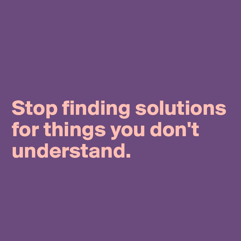 



Stop finding solutions for things you don't understand.


