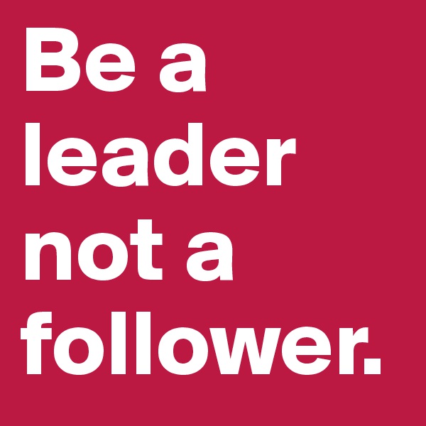 Be a leader not a follower.