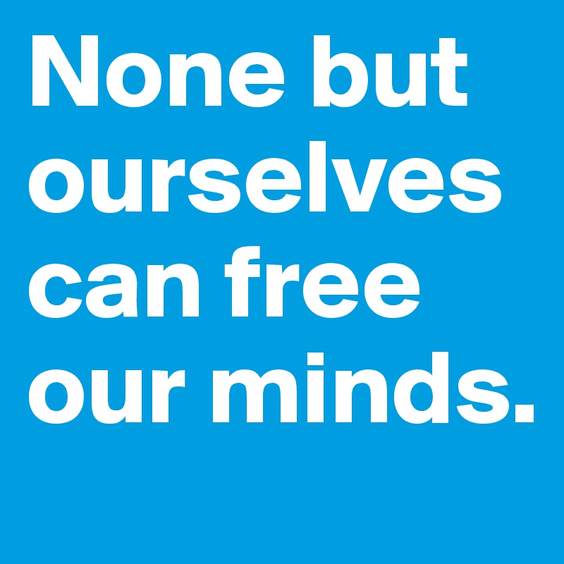 None but ourselves 
can free our minds.