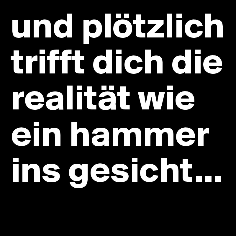 und plötzlich trifft dich die realität wie ein hammer ins gesicht...