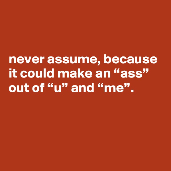 


never assume, because it could make an “ass” out of “u” and “me”.



