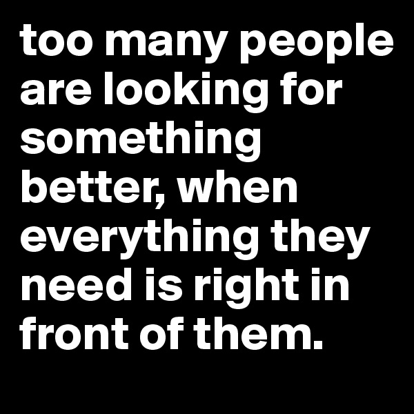 too many people are looking for something better, when everything they need is right in front of them.