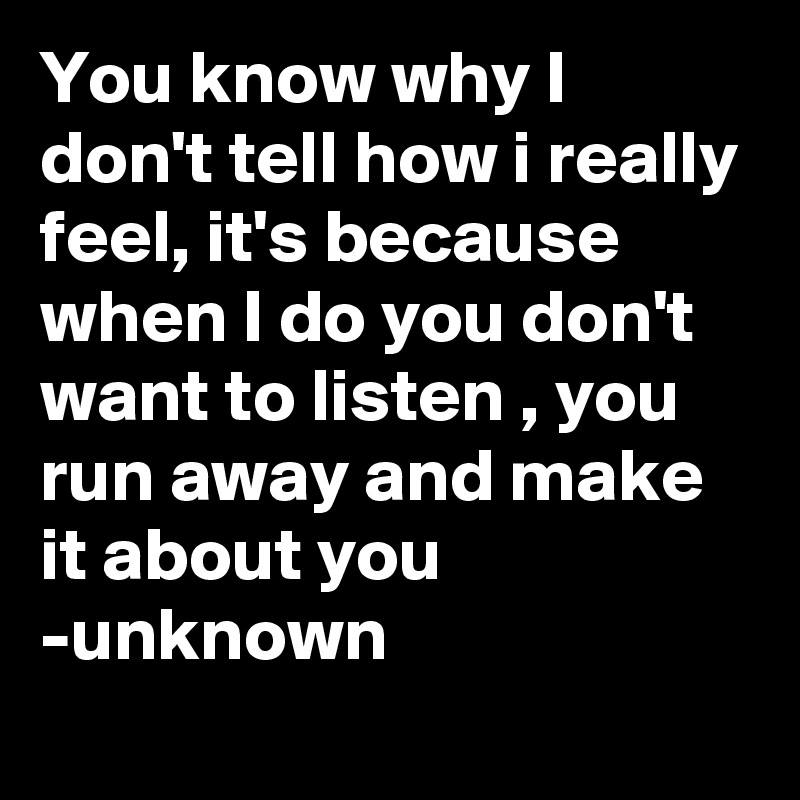 You know why I don't tell how i really feel, it's because when I do you don't want to listen , you run away and make it about you 
-unknown