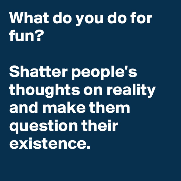 What do you do for fun? 

Shatter people's thoughts on reality and make them question their existence. 
