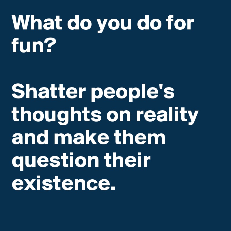 What do you do for fun? 

Shatter people's thoughts on reality and make them question their existence. 
