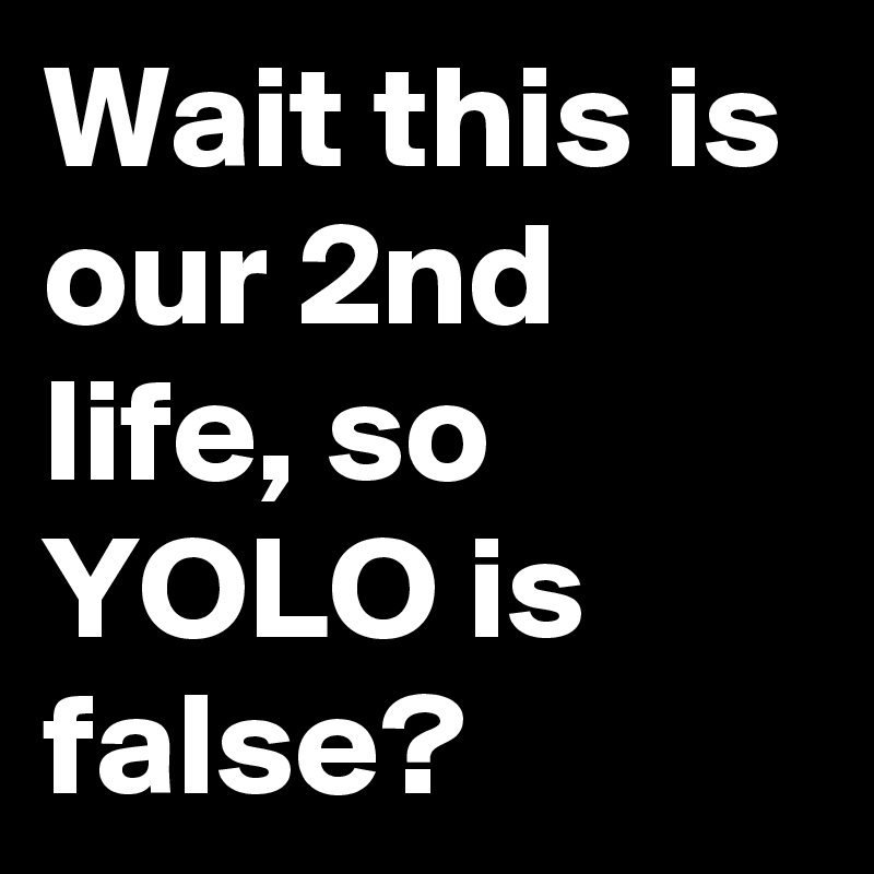 Wait this is our 2nd life, so YOLO is false?