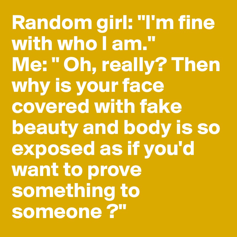 Random girl: "I'm fine with who I am." 
Me: " Oh, really? Then why is your face covered with fake beauty and body is so exposed as if you'd want to prove something to someone ?"