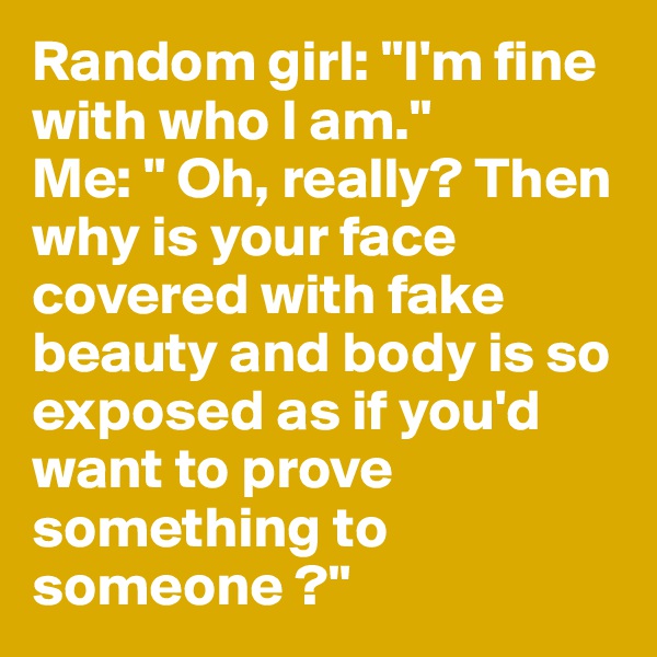 Random girl: "I'm fine with who I am." 
Me: " Oh, really? Then why is your face covered with fake beauty and body is so exposed as if you'd want to prove something to someone ?"