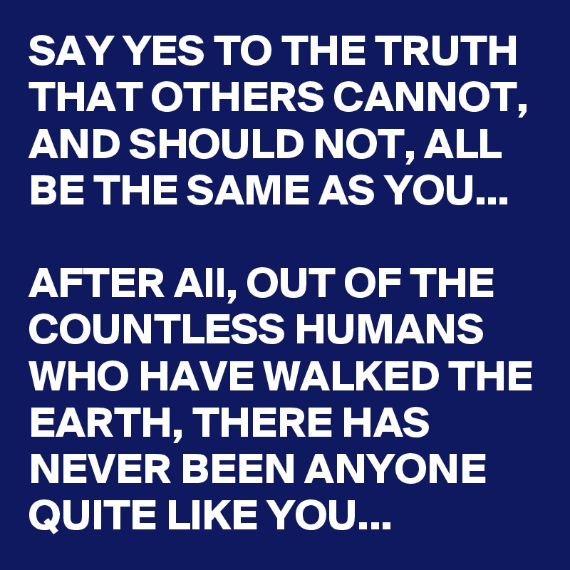 SAY YES TO THE TRUTH THAT OTHERS CANNOT, AND SHOULD NOT, ALL BE THE SAME AS YOU...

AFTER All, OUT OF THE COUNTLESS HUMANS WHO HAVE WALKED THE EARTH, THERE HAS NEVER BEEN ANYONE QUITE LIKE YOU...