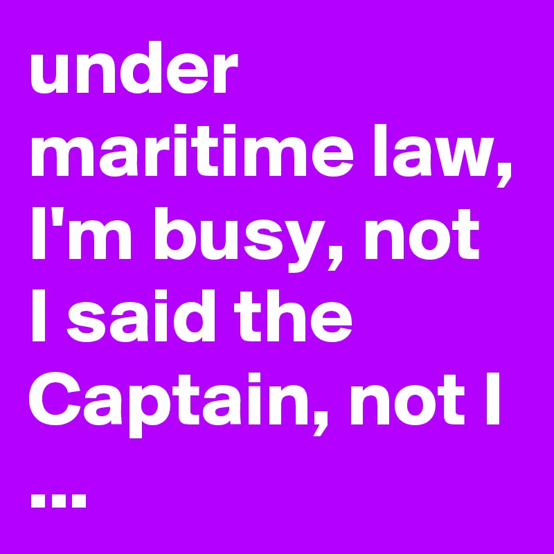 under maritime law, I'm busy, not I said the Captain, not I ...