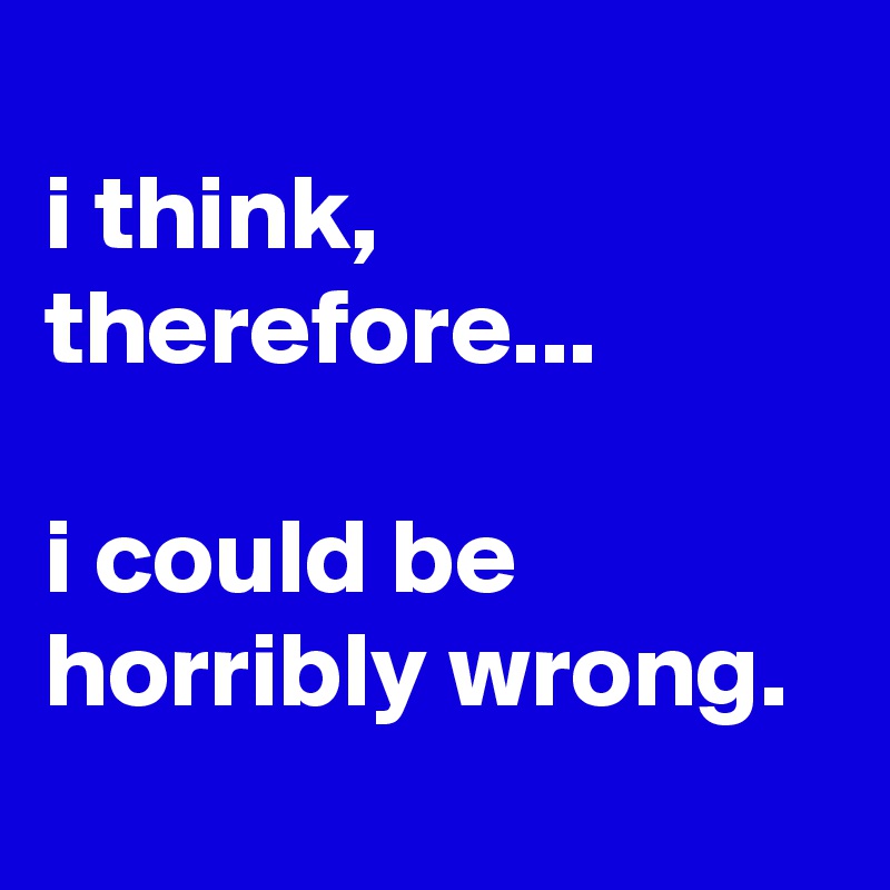 
i think, therefore...

i could be horribly wrong.
