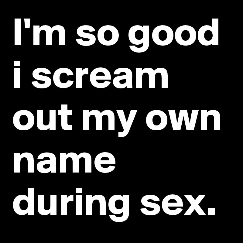 I'm so good i scream out my own name during sex.