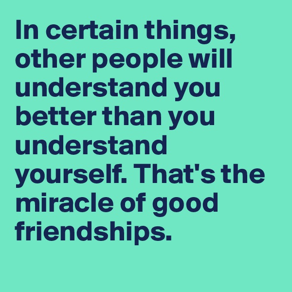 In certain things, other people will understand you better than you understand yourself. That's the miracle of good friendships. 
