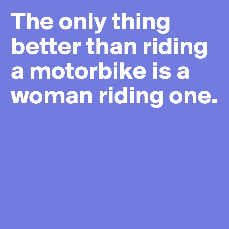 The only thing better than riding a motorbike is a woman riding one. 



