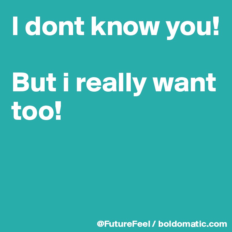 I dont know you!

But i really want too!


