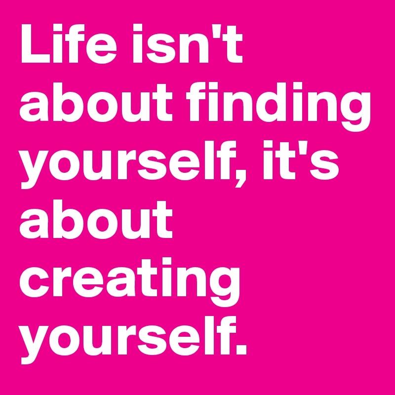 Life isn't about finding yourself, it's about creating yourself.