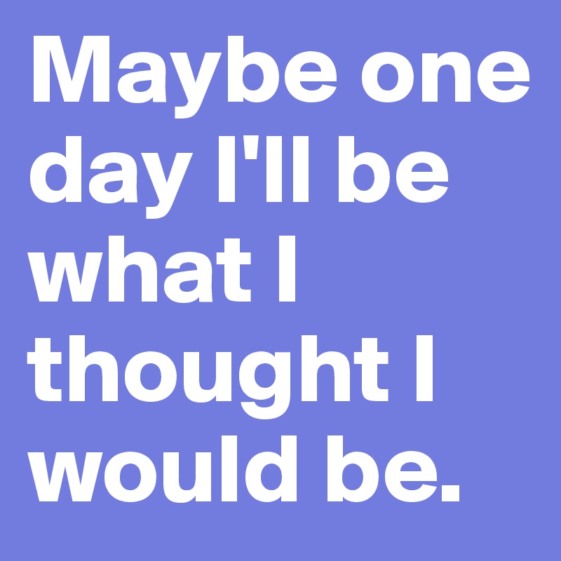 Maybe one day I'll be what I thought I would be. 