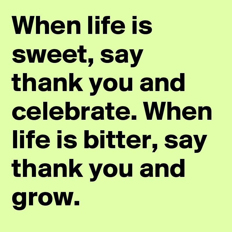 When life is sweet, say thank you and celebrate. When life is bitter, say thank you and grow.