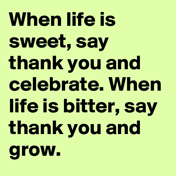 When life is sweet, say thank you and celebrate. When life is bitter, say thank you and grow.